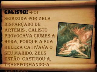 Calisto:-Foi seduzida por Zeus disfarçado de Artémis . Calisto provocava ciúmes a Hera, porque a sua beleza cativava o seu marido. Zeus então  castigou-a, transformando-a num Urso.