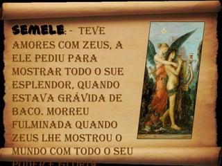 Semele:-  Teve amores com Zeus, a ele pediu para mostrar todo o sue esplendor, quando estava grávida de Baco. Morreu fulminada quando Zeus lhe mostrou o mundo com todo o seu poder e glória. 