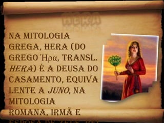 HeraNa mitologia grega, Hera (do grego Ήρα, transl. Hera) é a deusa do casamento, equivalente a Juno, na Mitologia romana, irmã e esposa de Zeus, Rei dos deuses, e rege a fidelidade conjugal. 