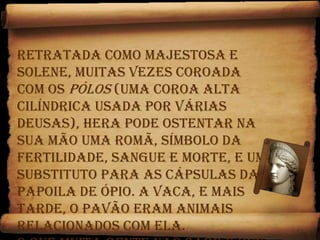Retratada como majestosa e solene, muitas vezes coroada com os pólos (uma coroa alta cilíndrica usada por várias deusas), Hera pode ostentar na sua mão uma romã, símbolo da fertilidade, sangue e morte, e um substituto para as cápsulas da papoila de ópio. A vaca, e mais tarde, o pavão eram animais relacionados com ela. O que muita gente não sabe é que na mitologia grega original, ela era hermafrodita, contrastando com  mitologia adoptada pelos romanos.