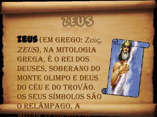 ZeusZeus(em grego: Ζεύς, Zeus), na mitologia grega, é o rei dos deuses, soberano do Monte Olimpo e deus do céu e do trovão. Os seus símbolos são o relâmpago, a águia, o touro e o carvalho. 