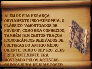 Além de sua herança obviamente indo-europeia, o clássico "amontoados de nuvens", como era conhecido, também tem certos traços iconográficos derivados de culturas do antigo Médio Oriente, como o ceptro. Zeus frequentemente era mostrado pelos artistas gregos numa de duas poses: erecto, inclinando-se para a frente, com um raio  na mão direita erguida, ou sentado em pose majestosa.