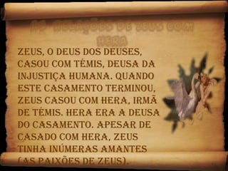 As  relações de Zeus com Hera Zeus, o deus dos Deuses, casou com Témis, deusa da injustiça humana. Quando este casamento terminou, Zeus casou com Hera, irmã de Témis. Hera era a deusa do casamento. Apesar de casado com Hera, Zeus tinha inúmeras amantes (as paixões de Zeus).