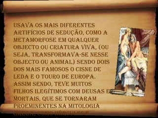 Usava os mais diferentes artifícios de sedução, como a metamorfose em qualquer objecto ou criatura viva, (ou seja, transformava-se nesse objecto ou animal) sendo dois dos mais famosos o cisne de Leda e o touro de Europa. Assim sendo, teve muitos filhos ilegítimos com deusas e mortais, que se tornaram proeminentes na mitologia grega, como Hércules e Helena de Tróia, por exemplo.Hera era ciumenta e perseguia as amantes e os filhos bastardos de Zeus.
