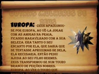 Outras mulheres de Zeus Europa:-Zeus apaixonou-se por Europa, ao vê-la jogar com as amigas na praia, ficando maravilhado com a sua beleza. Era tanto o seu encanto por ela, que sabia que se tentasse aproximar-se dela, ela recusaria. Então pediu ajuda ao seu filho Hermes.Zeus transformou-se num Touro branco de feições nobres.Europa, ao ver o Touro que parecia inofensivo, cedeu aos seus encantos e brincou com ele. 