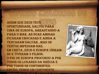 Outras mulheres de Zeus Assim que Zeus teve oportunidade, saltou para cima de Europa, arrastando-a para o mar. As suas amigas ficaram chocadas e ainda a tentaram salvar , mas os ventos impediam-nas. Em Creta ,Zeus e Europa uniram-se e tiveram 3 filhos.O pai de Europa procurou-a por todos os lugares da Grécia e por todos os continentes.Então, temos um continente chamado Europa devido a esta história. 
