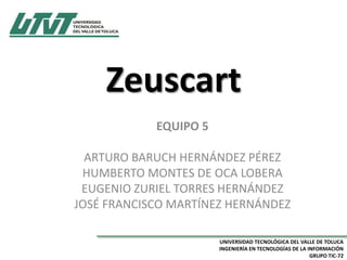 Zeuscart
EQUIPO 5
ARTURO BARUCH HERNÁNDEZ PÉREZ
HUMBERTO MONTES DE OCA LOBERA
EUGENIO ZURIEL TORRES HERNÁNDEZ
JOSÉ FRANCISCO MARTÍNEZ HERNÁNDEZ
UNIVERSIDAD TECNOLÓGICA DEL VALLE DE TOLUCA
INGENIERÍA EN TECNOLOGÍAS DE LA INFORMACIÓN
GRUPO TIC-72

 
