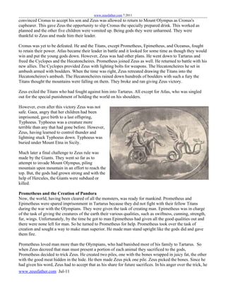 www.zeusfather.com 7.2011
convinced Cronus to accept his son and Zeus was allowed to return to Mount Olympus as Cronus's
cupbearer. This gave Zeus the opportunity to slip Cronus the specially prepared drink. This worked as
planned and the other five children were vomited up. Being gods they were unharmed. They were
thankful to Zeus and made him their leader.

Cronus was yet to be defeated. He and the Titans, except Prometheus, Epimetheus, and Oceanus, fought
to retain their power. Atlas became their leader in battle and it looked for some time as though they would
win and put the young gods down. However, Zeus was had other plans. He went down to Tartarus and
freed the Cyclopes and the Hecatoncheires. Prometheus joined Zeus as well. He returned to battle with his
new allies. The Cyclopes provided Zeus with lighting bolts for weapons. The Hecatoncheires he set in
ambush armed with boulders. When the time was right, Zeus retreated drawing the Titans into the
Hecatoncheires's ambush. The Hecatoncheires rained down hundreds of boulders with such a fury the
Titans thought the mountains were falling on them. They broke and ran giving Zeus victory.

Zeus exiled the Titans who had fought against him into Tartarus. All except for Atlas, who was singled
out for the special punishment of holding the world on his shoulders.

However, even after this victory Zeus was not
safe. Gaea, angry that her children had been
imprisoned, gave birth to a last offspring,
Typhoeus. Typhoeus was a creature more
terrible than any that had gone before. However,
Zeus, having learned to control thunder and
lightning stuck Typhoeus down. Typhoeus was
buried under Mount Etna in Sicily.

Much later a final challenge to Zeus rule was
made by the Giants. They went so far as to
attempt to invade Mount Olympus, piling
mountain upon mountain in an effort to reach the
top. But, the gods had grown strong and with the
help of Hercules, the Giants were subdued or
killed.

Prometheus and the Creation of Pandora
Now, the world, having been cleared of all the monsters, was ready for mankind. Prometheus and
Epimetheus were spared imprisonment in Tartarus because they did not fight with their fellow Titans
during the war with the Olympians. They were given the task of creating man. Epimetheus was in charge
of the task of giving the creatures of the earth their various qualities, such as swiftness, cunning, strength,
fur, wings. Unfortunately, by the time he got to man Epimetheus had given all the good qualities out and
there were none left for man. So he turned to Prometheus for help. Prometheus took over the task of
creation and sought a way to make man superior. He made man stand upright like the gods did and gave
them fire.

Prometheus loved man more than the Olympians, who had banished most of his family to Tartarus. So
when Zeus decreed that man must present a portion of each animal they sacrificed to the gods,
Prometheus decided to trick Zeus. He created two piles, one with the bones wrapped in juicy fat, the other
with the good meat hidden in the hide. He then made Zeus pick one pile. Zeus picked the bones. Since he
had given his word, Zeus had to accept that as his share for future sacrifices. In his anger over the trick, he
www.zeusfather.com Jul-11
 