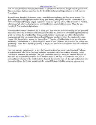 www.zeusfather.com 7.2011
took fire away from man. However, Prometheus lit a torch from the sun and brought it back again to man.
Zeus was enraged that man again had fire. He decided to inflict a terrible punishment on both man and
Prometheus.

To punish man, Zeus had Hephaestus create a mortal of stunning beauty, the first mortal woman. The
gods and goddesses each gave the woman many gifts: beauty, intelligence, wisdom. From Hermes, the
first woman received “a lying tongue, a deceptive heart, and a greedy nature.” This creation was Pandora,
which mans “all gifts.”. A final gift was a jar which Pandora was forbidden to open. When she was
completed, Zeus sent her to Epimetheus.

Prometheus had warned Epimetheus not to accept gifts from Zeus but, Pandora's beauty was too great and
he allowed her to stay. Eventually, Pandora's curiosity about the jar she was forbidden to open became too
great. She opened the jar and out flew disease, death, famine, war, murder, and all the other evils that
plague mankind. Life was wonderful on earth, and Mankind was happy, before the creation of woman.
Hesiod calls the age before woman an “Age of Gold.” This Age of Gold ended with the arrival woman
and Pandora’s introduction of evil into the perfect world of men. However, the bottom of the jar held one
good thing - Hope. It was the only good thing in the jar, and remains to this day mankind's sole comfort in
misfortune.

However, a greater punishment lay in store for Prometheus. Zeus had his servants, Force and Violence,
seize Prometheus, take him to Caucasus, and chain him to a rock with unbreakable adamanite chains.
Here he was tormented day and night Zeus gave Prometheus two ways out of this torment. He could tell
Zeus who the mother of the child that would dethrone him was. Or meet two conditions: First, that an
immortal must volunteer to die for Prometheus. Second, that a mortal must kill the eagle and unchain him.
Eventually, Chiron the Centaur agreed to die for him and Hercules killed the eagle and unbound him.




www.zeusfather.com Jul-11
 