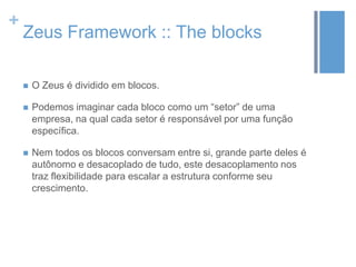 +
Zeus Framework :: The blocks
 O Zeus é dividido em blocos.
 Podemos imaginar cada bloco como um “setor” de uma
empresa, na qual cada setor é responsável por uma função
específica.
 Nem todos os blocos conversam entre si, grande parte deles é
autônomo e desacoplado de tudo, este desacoplamento nos
traz flexibilidade para escalar a estrutura conforme seu
crescimento.
 