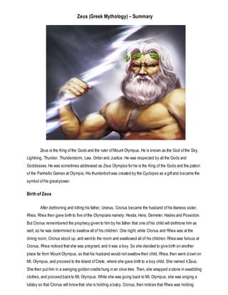 Zeus (Greek Mythology) – Summary
Zeus is the King ofthe Gods and the ruler ofMount Olympus. He is known as the God ofthe Sky,
Lightning, Thunder, Thunderstorm, Law, Order and Justice. He was respected by all the Gods and
Goddesses. He was sometimes addressed as Zeus Olympios for he is the King of the Gods and the patron
of the Panhellic Games at Olympia. His thunderboltwas created by the Cyclopes as a giftand became the
symbol ofhis greatpower.
Birth of Zeus
After dethroning and killing his father, Uranus, Cronus became the husband ofhis titaness sister,
Rhea. Rhea then gave birth to five ofthe Olympians namely: Hestia, Hera, Demeter, Hades and Poseidon.
But Cronus remembered the prophecy given to him by his father that one ofhis child will dethrone him as
well, so he was determined to swallow all of his children. One night, while Cronus and Rhea was at the
dining room, Cronus stood up, and wentto the room and swallowed all of his children. Rhea was furious at
Cronus. Rhea noticed that she was pregnant, and it was a boy. So she decided to give birth on another
place far from Mount Olympus, so that his husband would not swallow their child. Rhea, then went d own on
Mt. Olympus, and proceed to the Island ofCrete, where she gave birth to a boy child. She named itZeus.
She then put him in a swinging golden cradle hung in an olive tree. Then, she wrapped a stone in swaddling
clothes, and proceed back to Mt. Olympus. While she was going back to Mt. Olympus, she was singing a
lullaby so that Cronus will know that she is holding a baby. Cronus, then notices that Rhea was holding
 