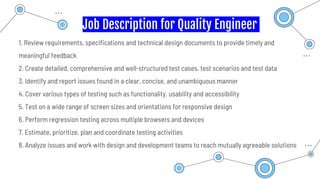 Job Description for Quality Engineer
1. Review requirements, specifications and technical design documents to provide timely and
meaningful feedback
2. Create detailed, comprehensive and well-structured test cases, test scenarios and test data
3. Identify and report issues found in a clear, concise, and unambiguous manner
4. Cover various types of testing such as functionality, usability and accessibility
5. Test on a wide range of screen sizes and orientations for responsive design
6. Perform regression testing across multiple browsers and devices
7. Estimate, prioritize, plan and coordinate testing activities
8. Analyze issues and work with design and development teams to reach mutually agreeable solutions
 