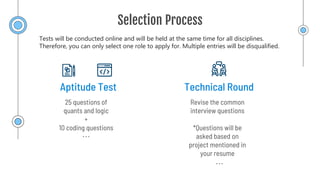Selection Process
Technical Round
Aptitude Test
Revise the common
interview questions
*Questions will be
asked based on
project mentioned in
your resume
25 questions of
quants and logic
+
10 coding questions
Tests will be conducted online and will be held at the same time for all disciplines.
Therefore, you can only select one role to apply for. Multiple entries will be disqualified.
 