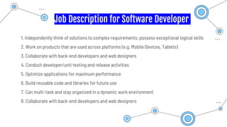 Job Description for Software Developer
1. Independently think of solutions to complex requirements; possess exceptional logical skills
2. Work on products that are used across platforms (e.g. Mobile Devices, Tablets)
3. Collaborate with back-end developers and web designers
4. Conduct developer/unit testing and release activities
5. Optimize applications for maximum performance
6. Build reusable code and libraries for future use
7. Can multi-task and stay organized in a dynamic work environment
8. Collaborate with back-end developers and web designers
 