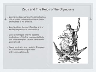 Zeus and The Reign of the Olympians 
Zeus’s rise to power and his consolidation 
of that power through allocating spheres 
of influence to his brothers. 
Zeus’s role as the god of Justice and of 
xenia (the guest-host relationship). 
Zeus’s marriages and the possible 
implications of his first marriage to Metis 
and the subsequent birth of Athena from 
Zeus’s head. 
Some implications of Hesiod’s Theogony 
for our understanding of these 
anthropomorphic gods 
 
