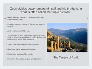 Zeus divides power among himself and his brothers, in 
what is often called the “triple division.” 
Hades becomes the ruler of Tartaros and lord over 
the souls of the dead. 
Poseidon becomes the ruler of the sea and waters in 
general. 
Zeus becomes ruler of the sky. 
Theoretically, all three brothers have power over the 
earth. In practice, the earth too is Zeus’s domain, and 
the division of power is far from equal. 
Zeus’s sister also have their particular roles. 
Hera is the patron goddess of marriage. 
Hestia is the goddess of the hearth. 
Demeter is the goddess of grain and agriculture. 
The Temple of Apollo 
 