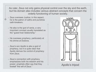 As ruler, Zeus not only gains physical control over the sky and the earth, 
but his domain also includes various abstract concepts that concern the 
orderly functioning of human society. 
Zeus oversees Justice; in this aspect, 
he is the patron of oaths and punishes 
oath-breakers. 
He also is the god of xenia, a very 
important concept usually translated as 
the “guest-host relationship.” 
He oversees prophecy, particularly at 
his shrine at Dodona. 
Zeus’s son Apollo is also a god of 
prophecy, but it is quite clear that 
Apollo derives his control of prophecy 
from Zeus. 
Zeus’s connection with prophecy 
emphasizes both his wisdom and his 
power; prophets often say that they 
foretell “the will of Zeus.” 
Apollo’s tripod 
 
