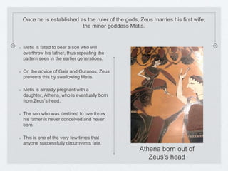 Once he is established as the ruler of the gods, Zeus marries his first wife, 
the minor goddess Metis. 
Metis is fated to bear a son who will 
overthrow his father, thus repeating the 
pattern seen in the earlier generations. 
On the advice of Gaia and Ouranos, Zeus 
prevents this by swallowing Metis. 
Metis is already pregnant with a 
daughter, Athena, who is eventually born 
from Zeus’s head. 
The son who was destined to overthrow 
his father is never conceived and never 
born. 
This is one of the very few times that 
anyone successfully circumvents fate. 
Athena born out of 
Zeus’s head 
 