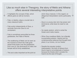 Like so much else in Theogony, the story of Metis and Athena 
offers several interesting interpretative points 
It highlights the concept of fate, which 
affects gods as well as humans. 
Fate, or destiny, plays a crucial role in 
many classical myths. 
Fate works independently of Zeus, a 
reminder that even Zeus is not 
omnipotent. 
Fate is sometimes personified as three 
goddesses, the Fates of Moirai. 
The swallowing of Metis can be seen as 
the moment at which the male gods 
assert final power over the goddesses; 
from now on, the dominance of male over 
female will be firmly established. 
This act is also important as the point at 
which Zeus matures. In this regard, an 
allegorical interpretation works particularly 
well. 
Zeus is a young ruler who has power and 
dominance; what does he need to rule 
well? 
He needs wisdom, which is what the 
Greek word metis means. 
When Zeus swallows Metis, he is literally 
incorporating wisdom. Hesiod and his 
contemporaries believed that thought took 
place in our torsos, not our heads. 
Despite the popular modern 
interpretation, the birth of Athena from 
Zeus’s head is not emblematic of wisdom, 
because the Greeks didn’t consider the 
head to be the seat of thought. 
 
