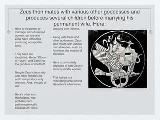 Zeus then mates with various other goddesses and 
produces several children before marrying his 
permanent wife, Hera. 
Hera is the patron of 
marriage and of married 
women, yet she and 
Zeus have difficulties 
producing acceptable 
sons. 
They have two 
daughters, Hebe (“Bloom 
of Youth”) and Eileithyia, 
the goddess of childbirth. 
Despite Zeus’s fecundity 
with other females, he 
and Hera produce only 
one son, Ares, the god of 
war. 
Hera’s other son, 
Hephaistos, was 
probably born 
parthenogenically, 
because of Hera’s 
jealousy over Athena. 
Along with these and 
other goddesses, Zeus 
also mates with various 
mortal women, such as 
Alcmene, the mother of 
Heracles. 
Hera is particularly 
disposed to hate Zeus’s 
sons by mortal women. 
This hatred is a 
motivating force behind 
Heracles’s adventures. 
 