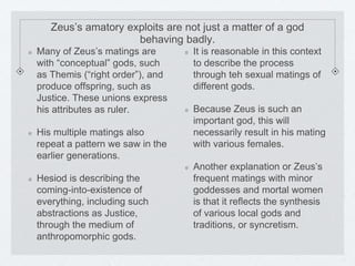 Zeus’s amatory exploits are not just a matter of a god 
behaving badly. 
Many of Zeus’s matings are 
with “conceptual” gods, such 
as Themis (“right order”), and 
produce offspring, such as 
Justice. These unions express 
his attributes as ruler. 
His multiple matings also 
repeat a pattern we saw in the 
earlier generations. 
Hesiod is describing the 
coming-into-existence of 
everything, including such 
abstractions as Justice, 
through the medium of 
anthropomorphic gods. 
It is reasonable in this context 
to describe the process 
through teh sexual matings of 
different gods. 
Because Zeus is such an 
important god, this will 
necessarily result in his mating 
with various females. 
Another explanation or Zeus’s 
frequent matings with minor 
goddesses and mortal women 
is that it reflects the synthesis 
of various local gods and 
traditions, or syncretism. 
 