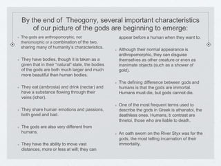 By the end of Theogony, several important characteristics 
of our picture of the gods are beginning to emerge: 
The gods are anthropomorphic, not 
theriomorphic or a combination of the two, 
sharing many of humanity’s characteristics. 
They have bodies, though it is taken as a 
given that in their “natural” state, the bodies 
of the gods are both much larger and much 
more beautiful than human bodies. 
They eat (ambrosia) and drink (nectar) and 
have a substance flowing through their 
veins (ichor). 
They share human emotions and passions, 
both good and bad. 
The gods are also very different from 
humans. 
They have the ability to move vast 
distances, more or less at will; they can 
appear before a human when they want to. 
Although their normal appearance is 
anthropomorphic, they can disguise 
themselves as other creature or even as 
inanimate objects (such as a shower of 
gold). 
The defining difference between gods and 
humans is that the gods are immortal. 
Humans must die, but gods cannot die. 
One of the most frequent terms used to 
describe the gods in Greek is athanatoi, the 
deathless ones. Humans, b contrast are 
thnetoi, those who are liable to death. 
An oath sworn on the River Styx was for the 
gods, the most telling incarnation of their 
immortality. 
