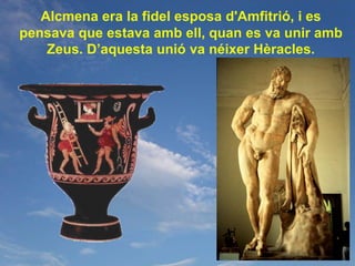 Alcmena era la fidel esposa d'Amfitrió, i es
pensava que estava amb ell, quan es va unir amb
    Zeus. D’aquesta unió va néixer Hèracles.
 