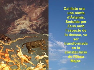 Cal·listo era
   una nimfa
   d’Àrtemis.
 Seduïda per
   Zeus amb
 l’aspecte de
la deessa, va
       ser
transformada
      en la
constel·lació
   de l'Ossa
     Major.
 
