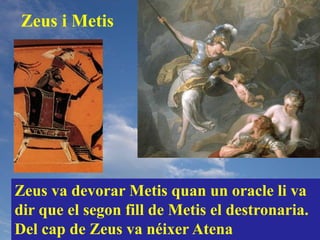 Zeus i Metis




Zeus va devorar Metis quan un oracle li va
dir que el segon fill de Metis el destronaria.
Del cap de Zeus va néixer Atena
 