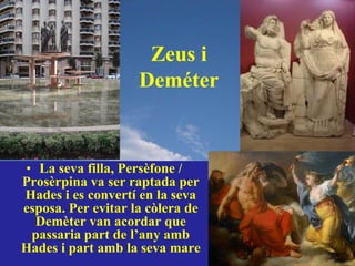 Zeus i
                    Deméter


• La seva filla, Persèfone /
Prosèrpina va ser raptada per
Hades i es convertí en la seva
esposa. Per evitar la còlera de
  Demèter van acordar que
 passaria part de l’any amb
Hades i part amb la seva mare
 