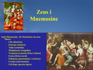 Zeus i
                            Mnemosine

Amb Mnemosine (la Memòria): les nou
  Muses
   – Clío (història)
   – Euterpe (música)
   – Talia (comèdia)
   – Melpòmene (tragèdia)
   – Terpsícore( poesía lírica i dansa)
   – Erato (lírica coral)
   – Polimnia (pantomima i retòrica)
   – Urania (astronomía)
   – Cal·líope (poesía épica)
 