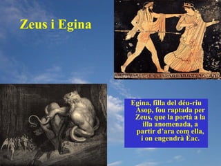 Zeus i Egina




               Egina, filla del déu-riu
                Asop, fou raptada per
                Zeus, que la portà a la
                   illa anomenada, a
                partir d’ara com ella,
                  i on engendrà Èac.
 