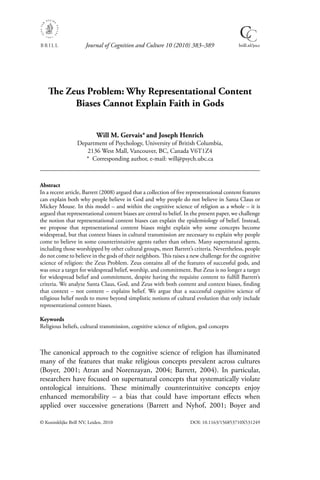 Journal of Cognition and Culture 10 (2010) 383–389                   brill.nl/jocc




    The Zeus Problem: Why Representational Content
          Biases Cannot Explain Faith in Gods


                           Will M. Gervais* and Joseph Henrich
                  Department of Psychology, University of British Columbia,
                     2136 West Mall, Vancouver, BC, Canada V6T1Z4
                     * Corresponding author, e-mail: will@psych.ubc.ca



Abstract
In a recent article, Barrett (2008) argued that a collection of ﬁve representational content features
can explain both why people believe in God and why people do not believe in Santa Claus or
Mickey Mouse. In this model – and within the cognitive science of religion as a whole – it is
argued that representational content biases are central to belief. In the present paper, we challenge
the notion that representational content biases can explain the epidemiology of belief. Instead,
we propose that representational content biases might explain why some concepts become
widespread, but that context biases in cultural transmission are necessary to explain why people
come to believe in some counterintuitive agents rather than others. Many supernatural agents,
including those worshipped by other cultural groups, meet Barrett’s criteria. Nevertheless, people
do not come to believe in the gods of their neighbors. This raises a new challenge for the cognitive
science of religion: the Zeus Problem. Zeus contains all of the features of successful gods, and
was once a target for widespread belief, worship, and commitment. But Zeus is no longer a target
for widespread belief and commitment, despite having the requisite content to fulﬁll Barrett’s
criteria. We analyze Santa Claus, God, and Zeus with both content and context biases, ﬁnding
that context – not content – explains belief. We argue that a successful cognitive science of
religious belief needs to move beyond simplistic notions of cultural evolution that only include
representational content biases.

Keywords
Religious beliefs, cultural transmission, cognitive science of religion, god concepts



The canonical approach to the cognitive science of religion has illuminated
many of the features that make religious concepts prevalent across cultures
(Boyer, 2001; Atran and Norenzayan, 2004; Barrett, 2004). In particular,
researchers have focused on supernatural concepts that systematically violate
ontological intuitions. These minimally counterintuitive concepts enjoy
enhanced memorability – a bias that could have important eﬀects when
applied over successive generations (Barrett and Nyhof, 2001; Boyer and

© Koninklijke Brill NV, Leiden, 2010                                DOI: 10.1163/156853710X531249
 