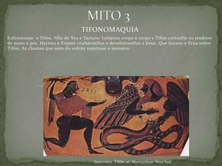 TIFONOMAQUIA
Enfrontouse a Tifón, fillo de Xea e Tártaro. Loitaron corpo a corpo e Tifón cortoulle os tendóns
de mans e pes. Hermes e Exipón roubáronllos e devolvéronllos a Zeus. Que lanzou o Etna sobre
Tifón. As chamas que saen do volcán vomítaos o monstro.




                                        Zeus contra Tifón ,aC, Metropolitan Nova York
 