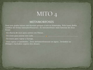 METAMORFOSES
Zeus non podía unirse con mortais porque o raio as fulminaba. Polo tanto debía
cambiar de forma (metamorfosearse). As metamorfoses máis famosas de Zeus
foron:
• En chuvia de ouro para unirse con Dánae.
• En cisne para unirse con Leda.
• En touro para raptar a Europa.
• Para raptar a Ganimedes , Zeus metamorfoseouse en águia , levándoo ao
Olimpo e facéndoo copeiro dos deuses.
 