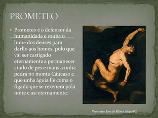  Prometeo é o defensor da
 humanidade e rouba o
 lume dos deuses para
 darllo aos homes, polo que
 vai ser castigado
 eternamente a permanecer
 atado de pes e mans a unha
 pedra no monte Cáucaso e
 que unha águia lle coma o
 fígado que se rexenera pola
 noite e asi eternamente.


                               Prometeo Jose de Ribera (1630 dC)
 