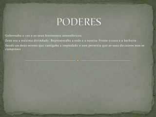 Gobernaba o ceo e os seus fenómenos atmosféricos.
Zeus era a máxima divindade. Representaba a orde e a xustiza fronte o caos e a barbarie .
Sendo un deus sereno que castigaba a impiedade e non permitía que as suas decisions non se
cumprisen .




                                                           .,
 