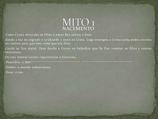 NACEMENTO
Como Crono devoraba os fillos ó nacer Rea salvou a Zeus
dando a luz en segredo e ocultando o neno en Creta. Logo entregou a Crono unha pedra envolta
en cueiros para que este crese que era Zeus
Cando se fixo maior, Zeus deulle a Crono un bebedizo que lle fixo vomitar os fillos e xuntos
vencerono.
Os tres irmáns varóns repartíronse o Universo.
•Poseidón: o mar.
•Hades: o mundo subterráneo.
•Zeus: o ceo.
 