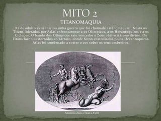 TITANOMAQUIA
 Xa de adulto Zeus iniciou unha guerra que foi chamada Titanomaquia . Nesta os
Titans liderados por Atlas enfrontaronse a os Olímpicos, a os Hecantoquiros e a os
 Cíclopes. O bando dos Olímpicos saiu vencedor e Zeus obtivo o trono divino. Os
Titans foron desterrados ao Tártaro, donde foron custodiados polos Hecantoquiros.
            Atlas foi condenado a soster o ceo sobre os seus ombreiros.




                               Anónimo Zeus a Titan s.XVIII
 