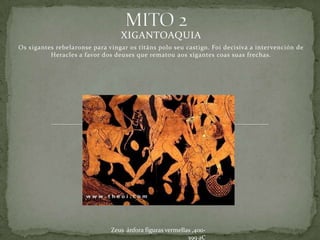 XIGANTOAQUIA
Os xigantes rebelaronse para vingar os titáns polo seu castigo. Foi decisiva a intervención de
          Heracles a favor dos deuses que rematou aos xigantes coas suas frechas.




                              Zeus ánfora figuras vermellas ,400-
                                                          399 aC
 