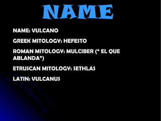 NAME
NAME: VULCANO
GREEK MITOLOGY: HEFESTO
ROMAN MITOLOGY: MULCIBER (“ EL QUE
ABLANDA”)
ETRUSCAN MITOLOGY: SETHLAS
LATIN: VULCANUS
 
