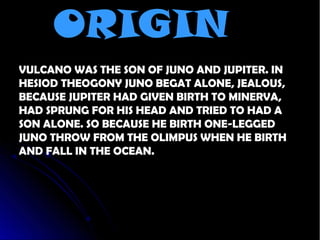 ORIGIN
VULCANO WAS THE SON OF JUNO AND JUPITER. IN
HESIOD THEOGONY JUNO BEGAT ALONE, JEALOUS,
BECAUSE JUPITER HAD GIVEN BIRTH TO MINERVA,
HAD SPRUNG FOR HIS HEAD AND TRIED TO HAD A
SON ALONE. SO BECAUSE HE BIRTH ONE-LEGGED
JUNO THROW FROM THE OLIMPUS WHEN HE BIRTH
AND FALL IN THE OCEAN.
 