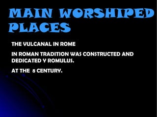 MAIN WORSHIPED
PLACES
THE VULCANAL IN ROME
IN ROMAN TRADITION WAS CONSTRUCTED AND
DEDICATED Y ROMULUS.
AT THE 8 CENTURY.
 