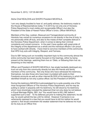 November 5, 2013, 1:07:35 AM HST
Aloha Chief KEALOHA and SHOPO President MA’AFALA,
I am very deeply troubled to hear of, and partly witness, the testimony made to
the House of Representatives today 11-4-2013 by not only one of Honolulu
Police Department’s most visible and recognizable Officer’s but also the
President of the State of Hawaii Police Officer’s Union, Officer MA’AFALA.
Members of the Gay, Lesbian, Bisexual and Transgendered community of
Honolulu has voiced on numerous occasions to me directly in the line of duty, to
me personally while off duty, and also to the media of their complete distrust in
the Honolulu Police Department, when it comes to taking their criminal
complaints and voiced concerns. In the past I have spoken with great pride of
the integrity of the department as a whole and the individual officers I am proud
to have worked with directly. I have tried to convince members of this community
that HPD truly acts with Integrity, Respect, and Fairness.
Due to SB1 being such an incredibly important topic to this community almost the
entire community has been keenly focused on the hearings, either by being
present at the hearings, watching them live on ‘Olelo, or following them live via
streaming on the internet.
Officer and President of SHOPO MA’AFALA, has single handedly destroyed any
trust not only from this community directly but also the friends and family
members of this community. Not only those who have witnessed the testimony
themselves, but also those who have been inundated with posts to their
Facebook accounts as well as other internet BLOGS of his testimony in which he
identified himself as not only a police officer, but the President of SHOPO.
During this testimony MA’AFALA acknowledged he is quite possibly one of the
most recognized Officers of The Honolulu Police Department, and he may be
putting is career in jeopardy with his testimony, he still stood by his testimony
which most shockingly included the statement that not only does he not believe
in Equal Marriage Rights, SB1, but “You would have to KILL ME before I
supported such a law”. To his defense just prior to making this statement, he did
say, he would uphold the law until he retired. However if someone is so
vehemently opposed to a law that you would have to kill him before he would
uphold it, that would overwhelm the weaker statement that he believes he must
do his duty as an Officer first.

 