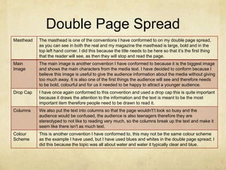 Double Page Spread
Masthead The masthead is one of the conventions I have conformed to on my double page spread,
as you can see in both the real and my magazine the masthead is large, bold and in the
top left hand corner. I did this because the title needs to be here so that it’s the first thing
that the reader will see, as then they will stop and read the page.
Main
Image
The main image is another convention I have conformed to because it is the biggest image
and shows the main characters from the media text. I have decided to conform because I
believe this image is useful to give the audience information about the media without giving
too much away. It is also one of the first things the audience will see and therefore needs
to be bold, colourful and for us it needed to be happy to attract a younger audience.
Drop Cap I have once again conformed to this convention and used a drop cap this is quite important
because it draws the attention to the information and the text is meant to be the most
important item therefore people need to be drawn to read it.
Columns We also put the text into columns so that the page wouldn't’t look so busy and the
audience would be confused, the audience is also teenagers therefore they are
stereotyped to not like to reading very much, so the columns break up the text and make it
seem like there isn't as much text.
Colour
Scheme
This is another convention I have conformed to, this may not be the same colour scheme
as the example I have used, but I have used blues and whites in the double page spread; I
did this because the topic was all about water and water it typically clear and blue.
 