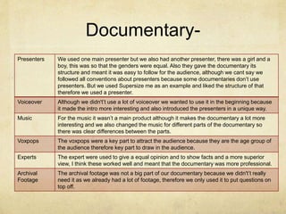 Documentary-
Presenters We used one main presenter but we also had another presenter, there was a girl and a
boy, this was so that the genders were equal. Also they gave the documentary its
structure and meant it was easy to follow for the audience, although we cant say we
followed all conventions about presenters because some documentaries don’t use
presenters. But we used Supersize me as an example and liked the structure of that
therefore we used a presenter.
Voiceover Although we didn't’t use a lot of voiceover we wanted to use it in the beginning because
it made the intro more interesting and also introduced the presenters in a unique way.
Music For the music it wasn’t a main product although it makes the documentary a lot more
interesting and we also changed the music for different parts of the documentary so
there was clear differences between the parts.
Voxpops The voxpops were a key part to attract the audience because they are the age group of
the audience therefore key part to draw in the audience.
Experts The expert were used to give a equal opinion and to show facts and a more superior
view, I think these worked well and meant that the documentary was more professional.
Archival
Footage
The archival footage was not a big part of our documentary because we didn't’t really
need it as we already had a lot of footage, therefore we only used it to put questions on
top off.
 