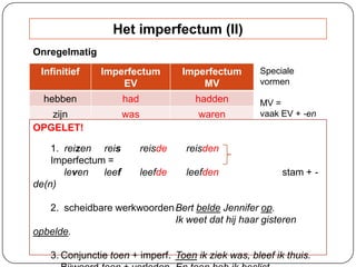 Infinitief Imperfectum
EV
Imperfectum
MV
hebben had hadden
zijn was waren
OPGELET!
1. reizen reis reisde reisden
Imperfectum =
leven leef leefde leefden stam + -
de(n)
2. scheidbare werkwoordenBert belde Jennifer op.
Ik weet dat hij haar gisteren
opbelde.
3. Conjunctie toen + imperf. Toen ik ziek was, bleef ik thuis.
Speciale
vormen
MV =
vaak EV + -en
Het imperfectum (II)
Onregelmatig
 