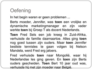 Oefening
In het begin waren er geen problemen ...
Berts moeder, Jennifer, was toen een vrolijke en
dynamische marketingmanager en zijn vader
werkte toen bij Groep T als docent Nederlands.
Toen Fred Sels een job kreeg in Zuid-Afrika,
verhuisde de familie daarnaartoe. Alles ging toen
nog goed tussen zijn ouders. Maar toen Jennifer
besliste tennisles te gaan volgen bij Nelson
Mandela, werd Fred erg jaloers.
Fred verhuisde toen naar Mongolië, waar hij
Nederlandse les ging geven. En toen zijn Berts
ouders gescheiden. Toen Bert 10 jaar oud was,
verhuisde hij met zijn moeder naar België.
 