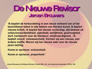 De Nieuwe Revisor Jeroen Brouwers ‘ Ik bepleit de herbundeling in een nieuw verband van al het beschikbare talent in alle takken van literaire kunst, ik bepleit nieuwe kritiek, ik bepleit het nieuwe ventschap, dat bestaat uit onbevooroordeeldheid, openheid, eerlijkheid, gestrengheid, durf, hartstocht voor de literatuur, strijdvaardigheid, - ik bepleit vooral: volwassenheid. Vormen wij een nieuwe, een àndere maffia. Weven wij het nieuwe web voor de nieuwe jaren tachtig.  Kome er opnieuw:  schoonheid .  Kome er opnieuw:  properheid .’  Jeroen Brouwers , De Nieuwe Revisor (Tirade 250) , G.A. van Oorschot Amsterdam 1979 p. 534  