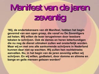Manifest van de jaren zeventig ‘ Wij, de ondertekenaars van dit Manifest, hebben het begin gevormd van een open groep, die vanaf nu De Zeventigers zal heten. Wij willen de lezer terugwinnen door leesbare teksten te schrijven. Ook de dames en heren letterkundigen die nu nog de dienst uitmaken zullen wel onsterfelijk worden. Maar wij en met ons alle aankomende schrijvers in Nederland kunnen daar niet op wachten. Wij zullen hen rechtstreeks aanvallen. Nu, in het begin van de jaren zeventig willen wij schrijven. En wij willen, godbetert, door domme en slimme en bange en geile mensen gelezen worden!’  